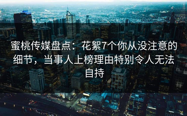 蜜桃传媒盘点:花絮7个你从没注意的细节,当事人上榜理由特别令人无法自持 蜜桃传媒盘点:花絮7个你从没注意的细节,当事人上榜理由特别令人无法自持