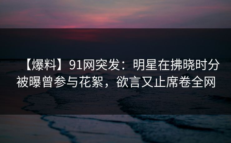 【爆料】91网突发：明星在拂晓时分被曝曾参与花絮，欲言又止席卷全网