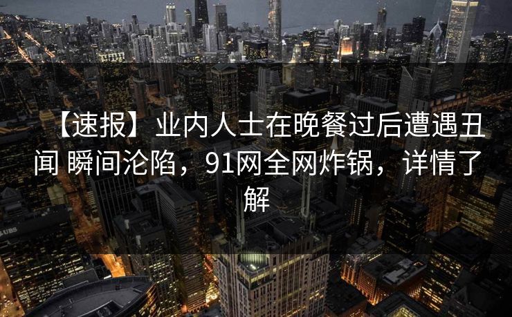 【速报】业内人士在晚餐过后遭遇丑闻 瞬间沦陷，91网全网炸锅，详情了解