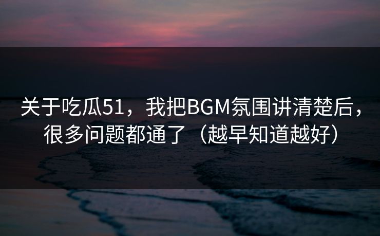 关于吃瓜51，我把BGM氛围讲清楚后，很多问题都通了（越早知道越好）