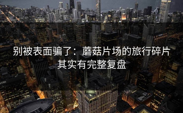 别被表面骗了：蘑菇片场的旅行碎片其实有完整复盘