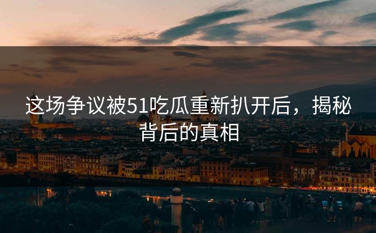 这场争议被51吃瓜重新扒开后，揭秘背后的真相