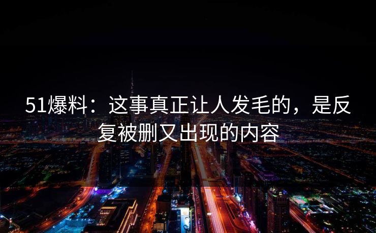 51爆料:这事真正让人发毛的,是反复被删又出现的内容 51爆料:这事真正让人发毛的,是反复被删又出现的内容