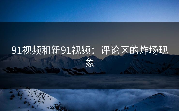 91视频和新91视频：评论区的炸场现象